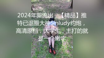 2024年新流出，【精品】推特已退圈大神Sinludy约炮，高清原档，大学生，主打的就是一个嫩字