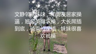 文静邻家妹妹，和男友居家操逼，翘起美臀求操，大长屌插到底，骑乘位深插，妹妹很喜欢被操