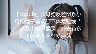 『copula』jk母狗反差M系小母狗镜子前紧盯下体羞耻埃艹，超紧小嫩逼操翻，外表有多正经床上就有多淫荡