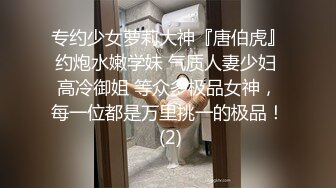 专约少女萝莉大神『唐伯虎』约炮水嫩学妹 气质人妻少妇 高冷御姐 等众多极品女神，每一位都是万里挑一的极品！ (2)