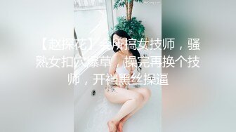 【赵探花】会所搞女技师，骚熟女扣穴爆草，操完再换个技师，开裆黑丝操逼