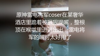 原神雷电将军coser在某奢华酒店里跪着被狠狠操嘴，整根顶在喉咙里进进出出，雷电将军的嘴可太好用了