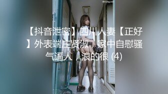 【抖音泄密】四川人妻【正好】外表端庄贤淑，家中自慰骚气逼人，浪的很 (4)