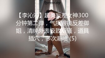 【李沁沁】超美反差女神300分钟第二弹，气质眼镜反差御姐，清纯外表极致闷骚，道具插穴，多次潮喷 (5)