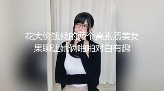 花大价钱找的两个高素质美女果聊让她俩啪啪对白有趣