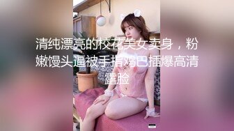 清纯漂亮的校花美女卖身，粉嫩馒头逼被手指鸡巴插爆高清露脸