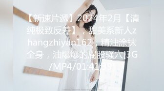 【新速片遞】2024年2月【清纯极致反差】，甜美系新人zhangzhiyan162，精油涂抹全身，油爆爆的屁股骚穴[3G/MP4/01:41:39]