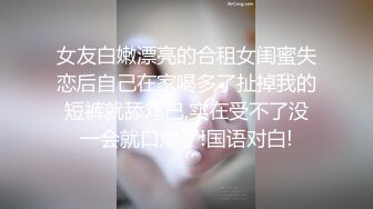 女友白嫩漂亮的合租女闺蜜失恋后自己在家喝多了扯掉我的短裤就舔鸡巴,实在受不了没一会就口爆了!国语对白!