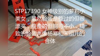 STP17390 女神级别的萝莉小美女，虽然脸蛋是整过的但很漂亮，瘦瘦的但胸可不小，精致的脸蛋儿像杨幂和宋祖儿的合体