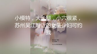 小模特，大长腿，小穴很紧，苏州吴江附近的女生少妇可约我