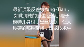 最新顶级反差婊Yang-Tian，如此清纯的脸蛋 还有那瘦长模特儿身材，黑丝长腿，让人秒硬的那种骚货，毒龙技术牛逼