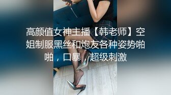 高颜值女神主播【韩老师】空姐制服黑丝和炮友各种姿势啪啪，口暴，超级刺激