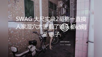 SWAG 大尺实录2葛格一直摸人家湿穴太害羞了镜头都沾到淫 惠子