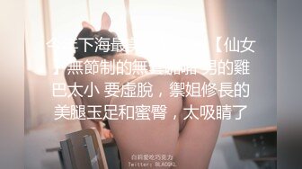 今年下海最美禦姐之一【仙女】無節制的無套啪啪 男的雞巴太小 要虛脫，禦姐修長的美腿玉足和蜜臀，太吸睛了