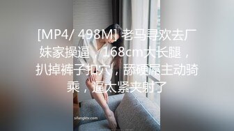 [MP4/ 498M] 老马寻欢去厂妹家操逼，168cm大长腿，扒掉裤子扣穴，舔硬屌主动骑乘，逼太紧夹射了