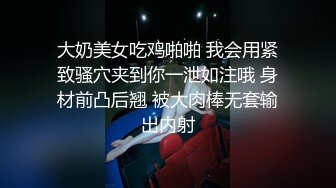 大奶美女吃鸡啪啪 我会用紧致骚穴夹到你一泄如注哦 身材前凸后翘 被大肉棒无套输出内射