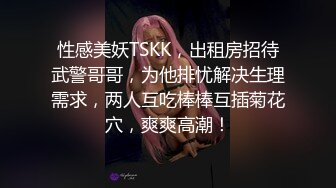 性感美妖TSKK，出租房招待武警哥哥，为他排忧解决生理需求，两人互吃棒棒互插菊花穴，爽爽高潮！