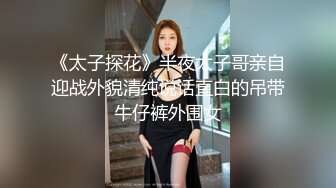 《太子探花》半夜太子哥亲自迎战外貌清纯说话直白的吊带牛仔裤外围女