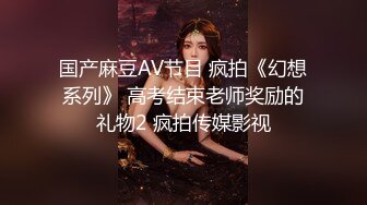 国产麻豆AV节目 疯拍《幻想系列》 高考结束老师奖励的礼物2 疯拍传媒影视