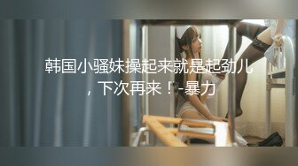 韩国小骚妹操起来就是起劲儿，下次再来！-暴力