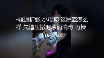 -骚逼扩张 小母狗 这尿壶怎么样 先逼里撒泡尿消消毒 再操 有点想法