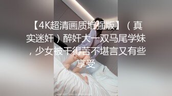 【4K超清画质增强版】（真实迷奸）醉奸大一双马尾学妹，少女被干得苦不堪言又有些享受