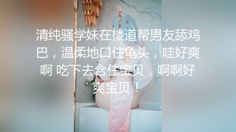 清纯骚学妹在楼道帮男友舔鸡巴，温柔地口住龟头，哇好爽啊 吃下去含住宝贝，啊啊好爽宝贝！