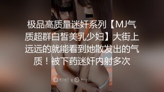 极品高质量迷奸系列【MJ气质超群白皙美乳少妇】大街上远远的就能看到她散发出的气质！被下药迷奸内射多次