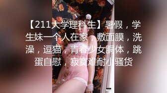 【211大学理科生】暑假，学生妹一个人在家，敷面膜，洗澡，逗猫，青春少女胴体，跳蛋自慰，寂寞难耐小骚货