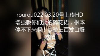 rourou022.03.20号上传HD增强版你们要的碎花裙，根本停不下来啊！点赞三百发口爆吃精