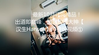 ⚫️⚫️最新10月订阅精品！出道即巅峰，超强约炮大神【汉生Hanson】付费长视频①，够大够猛