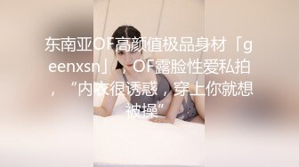 东南亚OF高颜值极品身材「geenxsn」，OF露脸性爱私拍，“内衣很诱惑，穿上你就想被操”