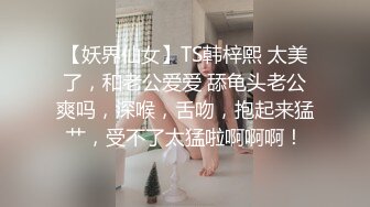 【妖界仙女】TS韩梓熙 太美了，和老公爱爱 舔龟头老公爽吗，深喉，舌吻，抱起来猛艹，受不了太猛啦啊啊啊！