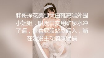 胖哥探花美腿大白靴高端外围小姐姐，吸吮口交用矿泉水冲了逼，扶着屁股站立后入，躺在沙发主动骑乘猛操