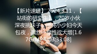 【新片速遞】 2024.3.11，【站街的研究生】，20岁小伙深夜挑妹子，漂亮小少妇今天包夜，黑丝一穿性欲大增[1.67G/MP4/03:33:08]