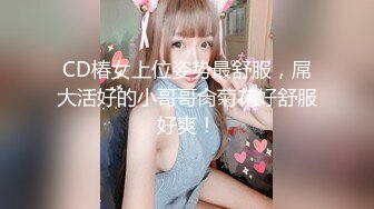 CD椿女上位姿势最舒服，屌大活好的小哥哥肏菊花好舒服好爽！