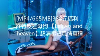 [MP4/665MB]388元福利，推特反差母狗 【Leaves and heaven】超清畫質風情萬種