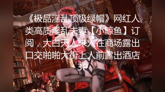 《极品淫乱顶级绿帽》网红人类高质淫乱夫妻【小鲸鱼】订阅，大白天人来人往商场露出口交啪啪大街上人前露出酒店3P