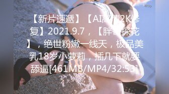 【新片速遞】【AI高清2K修复】2021.9.7，【胖哥探花】，绝世粉嫩一线天，极品美乳18岁小萝莉，插几下就要舔逼[461MB/MP4/32:53]