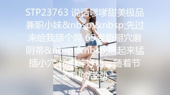 STP23763 说话嗲嗲甜美极品兼职小妹&nbsp;&nbsp;先过来给我舔个屌 69姿势掰穴磨阴蒂&nbsp;&nbsp;抱起来猛插小穴 娇喘呻好听，随着节奏叫的带劲