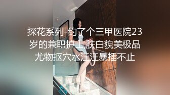 探花系列-约了个三甲医院23岁的兼职护士,肤白貌美极品尤物抠穴水汪汪暴插不止