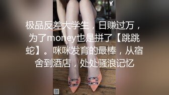 极品反差大学生，日赚过万，为了money也是拼了【跳跳蛇】。咪咪发育的最棒，从宿舍到酒店，处处骚浪记忆