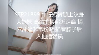 STP21899 牛仔短裤腿上纹身大奶妹 高清拍摄超近距离 揉穴舔逼非常粉嫩 掐着脖子后入抽插猛操