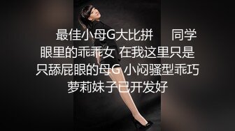 ❤️最佳小母G大比拼❤️同学眼里的乖乖女 在我这里只是只舔屁眼的母G 小闷骚型乖巧萝莉妹子已开发好