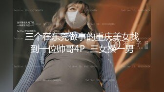 三个在东莞做事的重庆美女找到一位帅哥4P  三女操一男