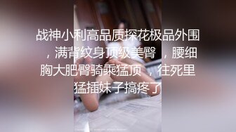 战神小利高品质探花极品外围 ，满背纹身顶级美臀 ，腰细胸大肥臀骑乘猛顶 ，往死里猛插妹子搞疼了