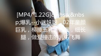 [MP4/ 1.22G]&nbsp;&nbsp;爆乳--小迷妹呀，02年童颜巨乳，柳腰玉乳、翘臀，细长腿，做爱撞击的乳中飞舞