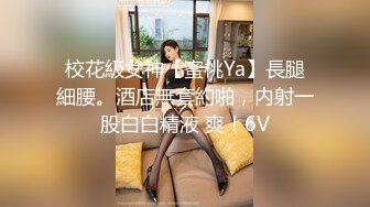 校花級女神【蜜桃Ya】長腿細腰。酒店無套約啪，内射一股白白精液 爽！6V