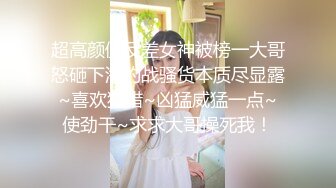 超高颜值反差女神被榜一大哥怒砸下海约战骚货本质尽显露~喜欢狩猎~凶猛威猛一点~使劲干~求求大哥操死我！