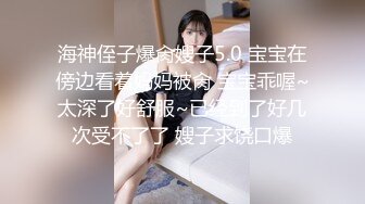 海神侄子爆肏嫂子5.0 宝宝在傍边看着妈妈被肏 宝宝乖喔~太深了好舒服~已经到了好几次受不了了 嫂子求饶口爆